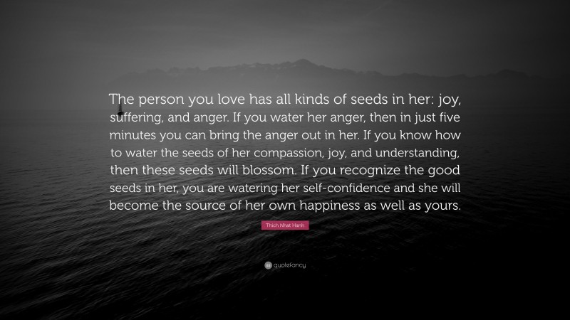 Thich Nhat Hanh Quote: “The person you love has all kinds of seeds in her: joy, suffering, and anger. If you water her anger, then in just five minutes you can bring the anger out in her. If you know how to water the seeds of her compassion, joy, and understanding, then these seeds will blossom. If you recognize the good seeds in her, you are watering her self-confidence and she will become the source of her own happiness as well as yours.”