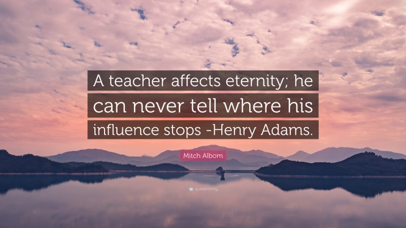 Mitch Albom Quote: “A teacher affects eternity; he can never tell where his influence stops -Henry Adams.”