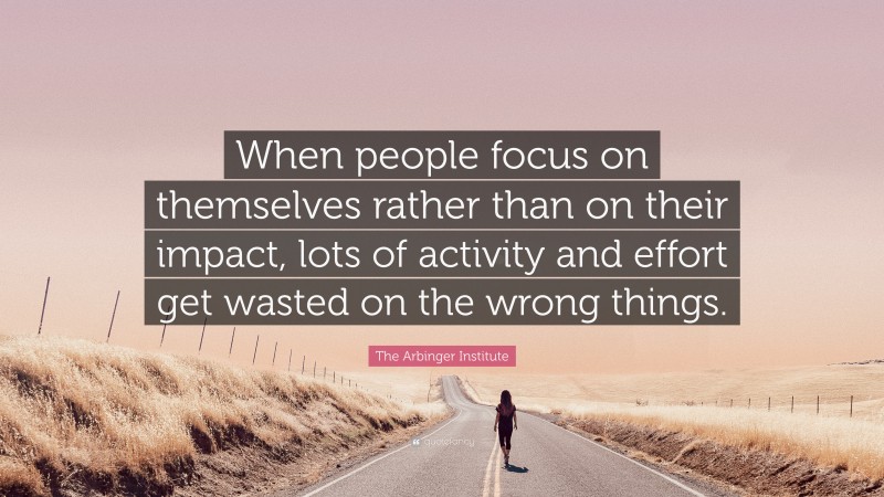 The Arbinger Institute Quote: “When people focus on themselves rather than on their impact, lots of activity and effort get wasted on the wrong things.”