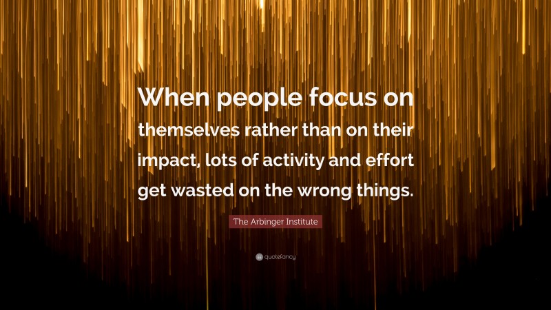 The Arbinger Institute Quote: “When people focus on themselves rather than on their impact, lots of activity and effort get wasted on the wrong things.”