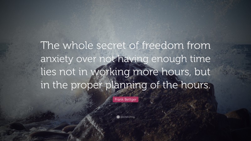 Frank Bettger Quote: “The whole secret of freedom from anxiety over not having enough time lies not in working more hours, but in the proper planning of the hours.”