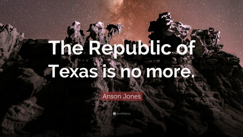 Anson Jones Quote: “The Republic of Texas is no more.”