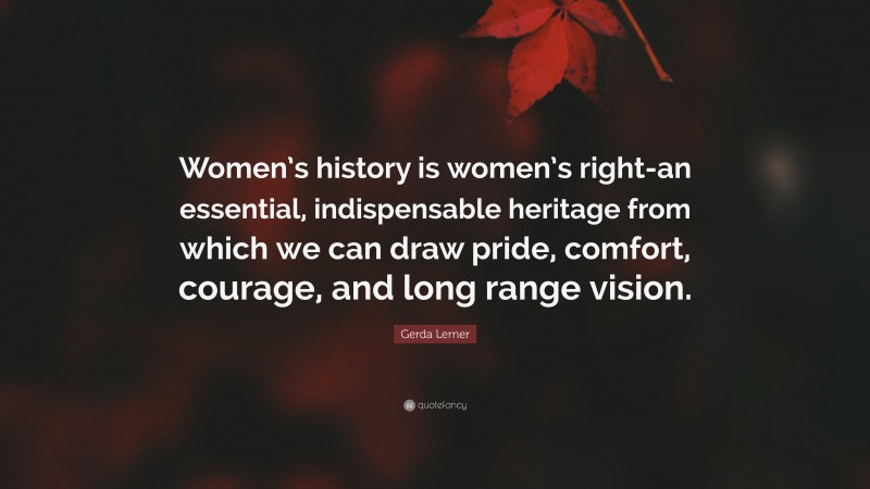 Gerda Lerner Quote: “Women’s history is women’s right-an essential, indispensable heritage from which we can draw pride, comfort, courage, and long range vision.”