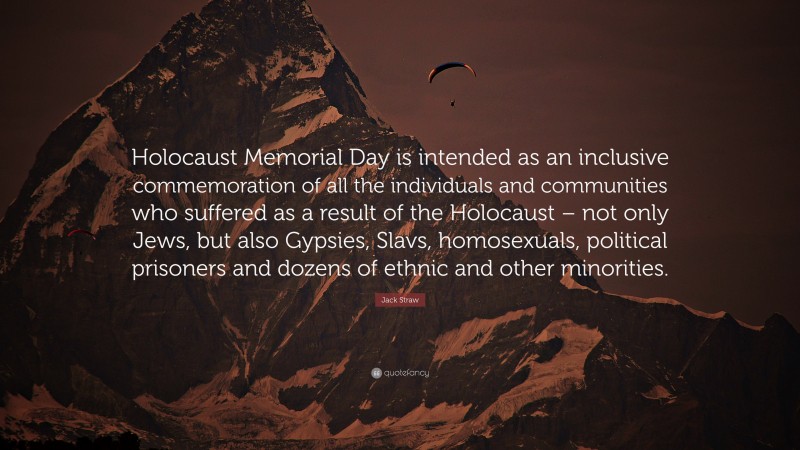 Jack Straw Quote: “Holocaust Memorial Day is intended as an inclusive commemoration of all the individuals and communities who suffered as a result of the Holocaust – not only Jews, but also Gypsies, Slavs, homosexuals, political prisoners and dozens of ethnic and other minorities.”