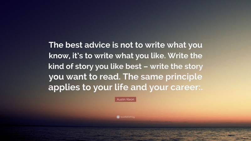 Austin Kleon Quote: “The best advice is not to write what you know, it’s to write what you like. Write the kind of story you like best – write the story you want to read. The same principle applies to your life and your career:.”