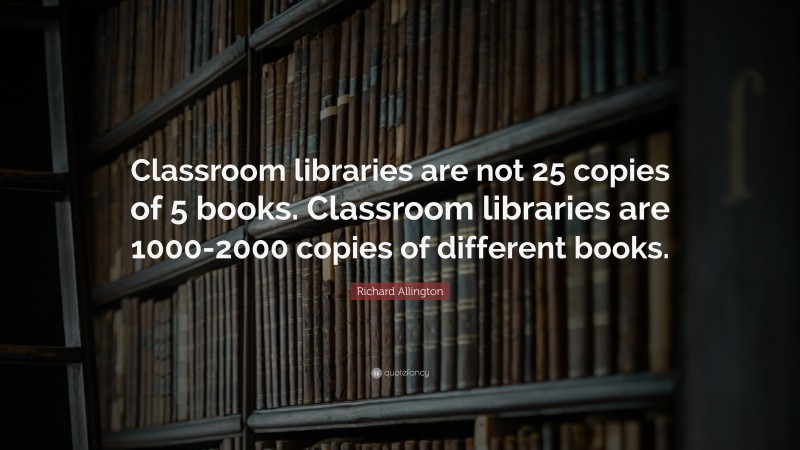 Richard Allington Quote: “Classroom libraries are not 25 copies of 5 books. Classroom libraries are 1000-2000 copies of different books.”