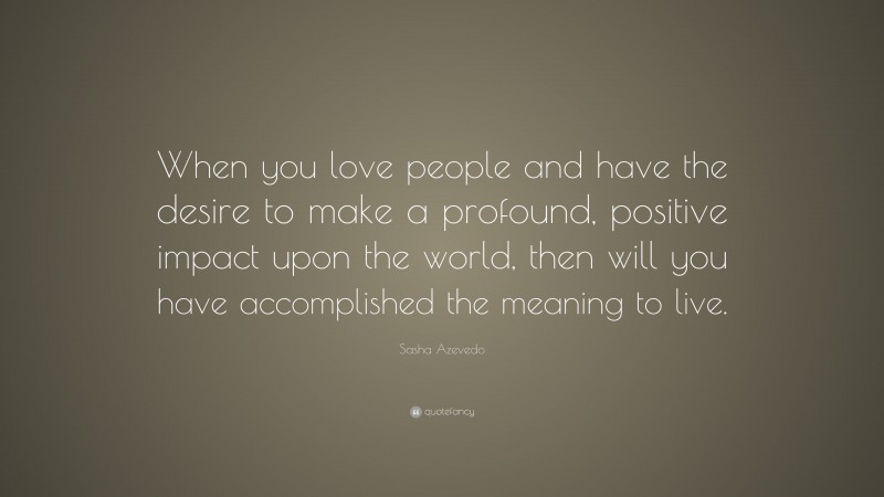 Sasha Azevedo Quote: “When you love people and have the desire to make a profound, positive impact upon the world, then will you have accomplished the meaning to live.”