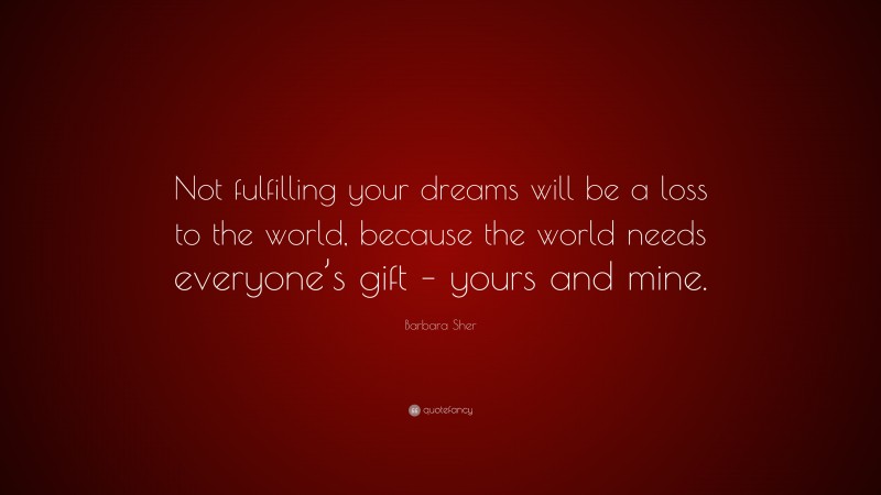 Barbara Sher Quote: “Not fulfilling your dreams will be a loss to the world, because the world needs everyone’s gift – yours and mine.”