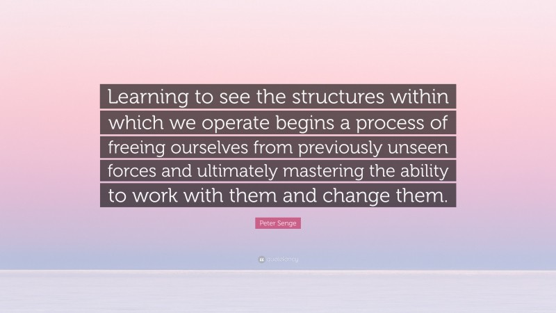 Peter Senge Quote: “Learning to see the structures within which we operate begins a process of freeing ourselves from previously unseen forces and ultimately mastering the ability to work with them and change them.”