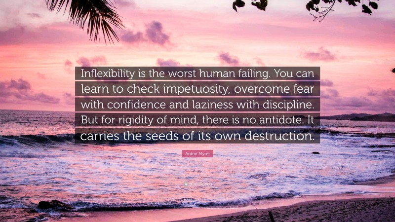 Anton Myrer Quote: “Inflexibility is the worst human failing. You can learn to check impetuosity, overcome fear with confidence and laziness with discipline. But for rigidity of mind, there is no antidote. It carries the seeds of its own destruction.”