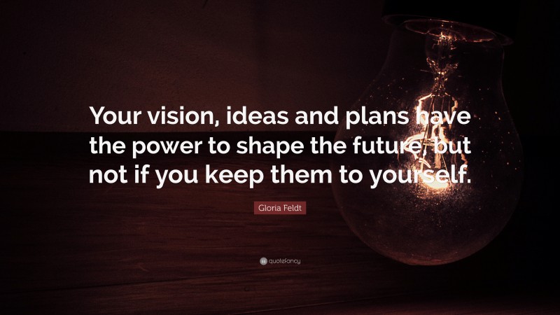 Gloria Feldt Quote: “Your vision, ideas and plans have the power to shape the future, but not if you keep them to yourself.”