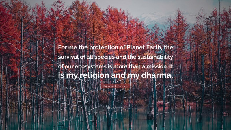 Rajendra K. Pachauri Quote: “For me the protection of Planet Earth, the survival of all species and the sustainability of our ecosystems is more than a mission. It is my religion and my dharma.”