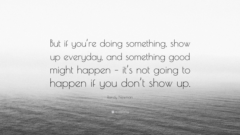 Randy Newman Quote: “But if you’re doing something, show up everyday, and something good might happen – it’s not going to happen if you don’t show up.”