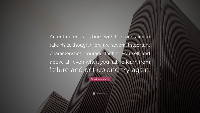 Sheldon Adelson Quote: “An entrepreneur is born with the mentality to take risks, though there are several important characteristics: courage, faith in yourself, and above all, even when you fail, to learn from failure and get up and try again.”