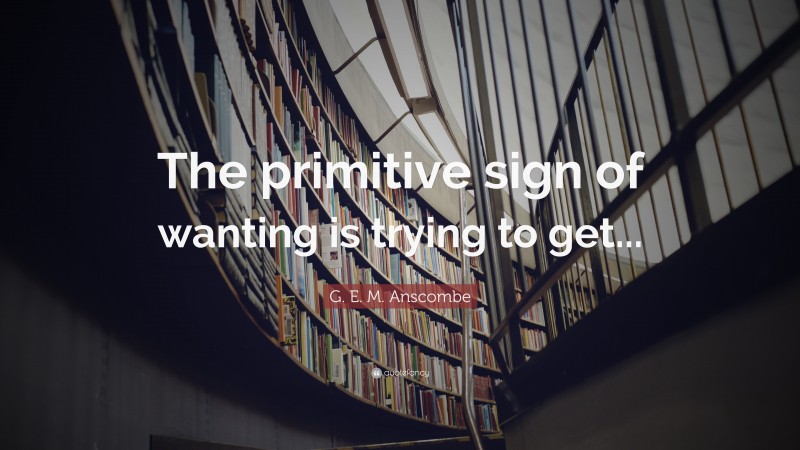G. E. M. Anscombe Quote: “The primitive sign of wanting is trying to get...”