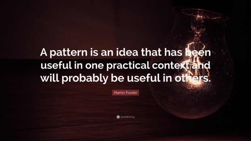 Martin Fowler Quote: “A pattern is an idea that has been useful in one practical context and will probably be useful in others.”