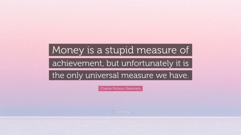 Charles Proteus Steinmetz Quote: “Money is a stupid measure of achievement, but unfortunately it is the only universal measure we have.”
