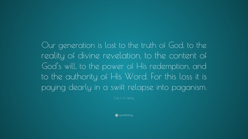 Carl F. H. Henry Quote: “Our generation is lost to the truth of God, to the reality of divine revelation, to the content of God’s will, to the power of His redemption, and to the authority of His Word. For this loss it is paying dearly in a swift relapse into paganism.”