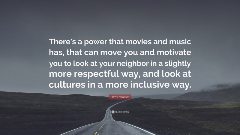 Hans Zimmer Quote: “There’s a power that movies and music has, that can move you and motivate you to look at your neighbor in a slightly more respectful way, and look at cultures in a more inclusive way.”