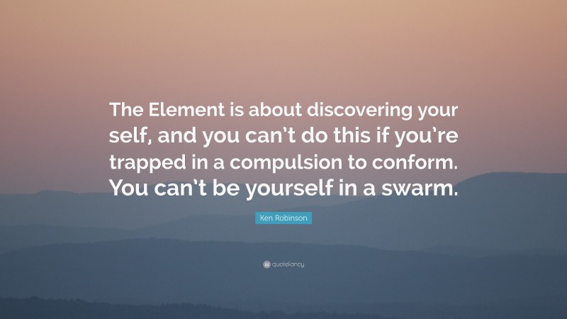Ken Robinson Quote: “The Element is about discovering your self, and you can’t do this if you’re trapped in a compulsion to conform. You can’t be yourself in a swarm.”