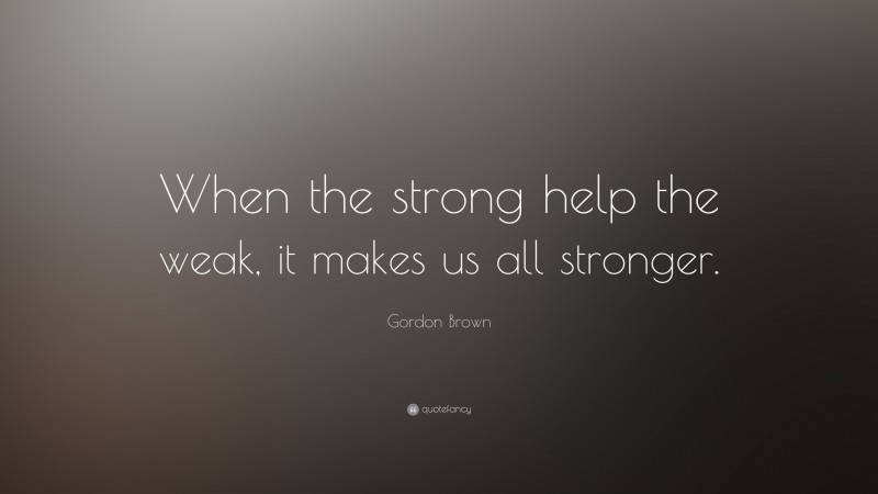 Gordon Brown Quote: “When the strong help the weak, it makes us all stronger.”