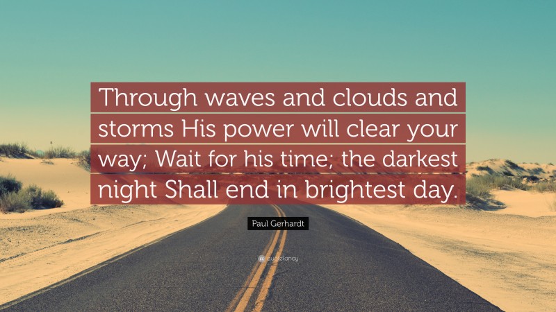 Paul Gerhardt Quote: “Through waves and clouds and storms His power will clear your way; Wait for his time; the darkest night Shall end in brightest day.”