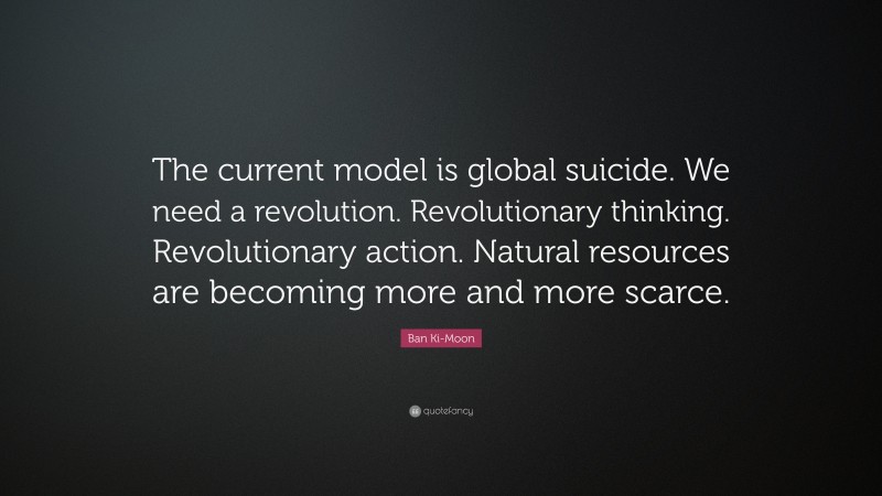 Ban Ki-Moon Quote: “The current model is global suicide. We need a revolution. Revolutionary thinking. Revolutionary action. Natural resources are becoming more and more scarce.”