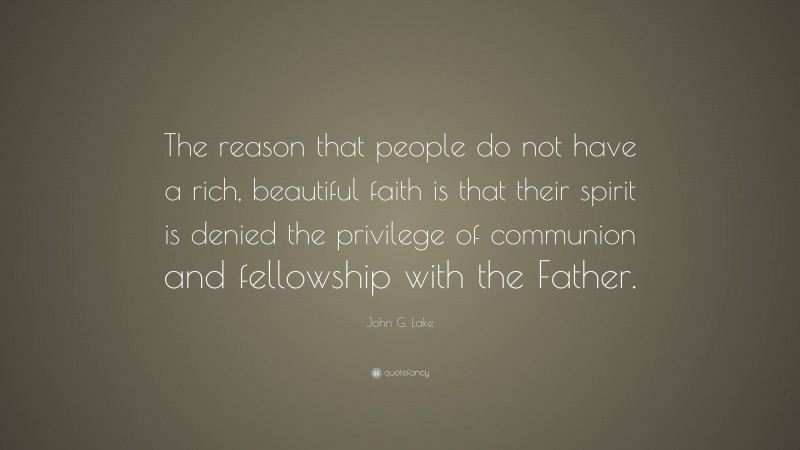 John G. Lake Quote: “The reason that people do not have a rich, beautiful faith is that their spirit is denied the privilege of communion and fellowship with the Father.”