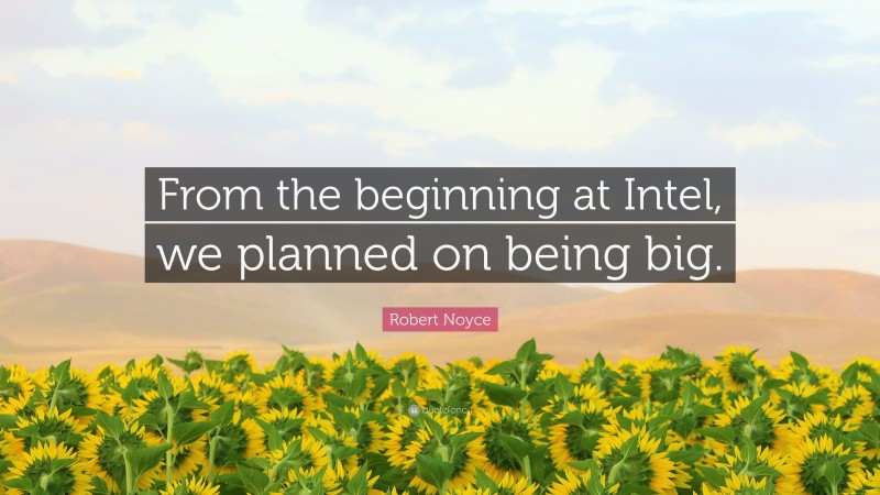 Robert Noyce Quote: “From the beginning at Intel, we planned on being big.”