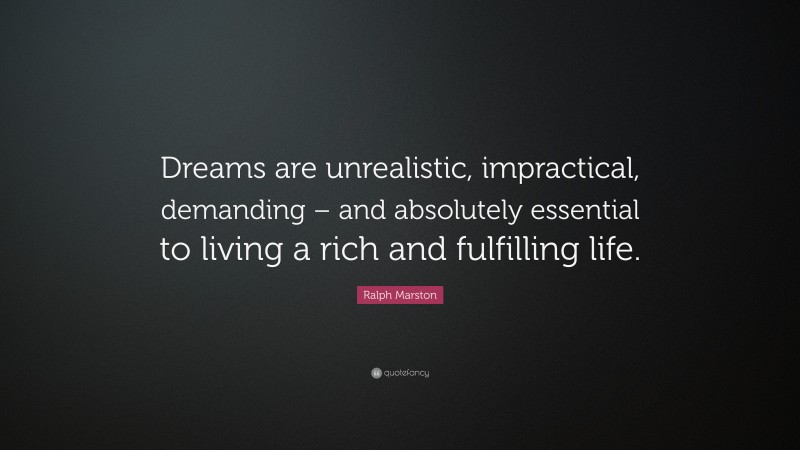 Ralph Marston Quote: “Dreams are unrealistic, impractical, demanding – and absolutely essential to living a rich and fulfilling life.”