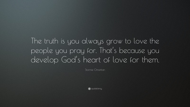 Stormie Omartian Quote: “The truth is you always grow to love the people you pray for. That’s because you develop God’s heart of love for them.”