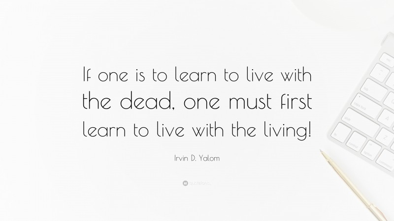 Irvin D. Yalom Quote: “If one is to learn to live with the dead, one must first learn to live with the living!”