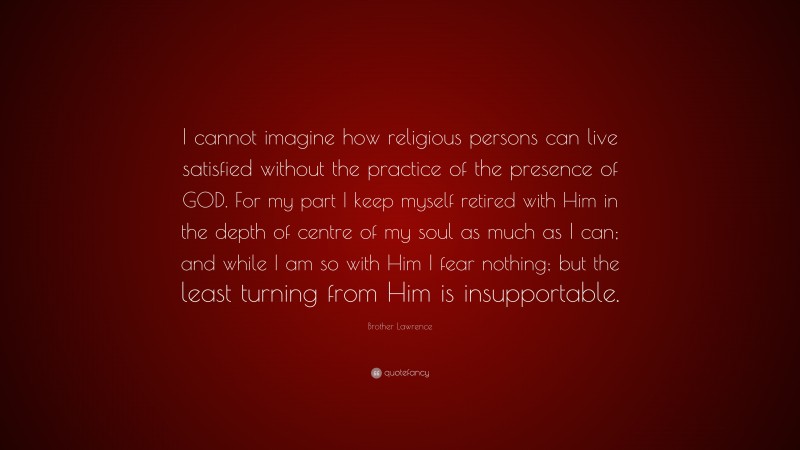 Brother Lawrence Quote: “I cannot imagine how religious persons can live satisfied without the practice of the presence of GOD. For my part I keep myself retired with Him in the depth of centre of my soul as much as I can; and while I am so with Him I fear nothing; but the least turning from Him is insupportable.”