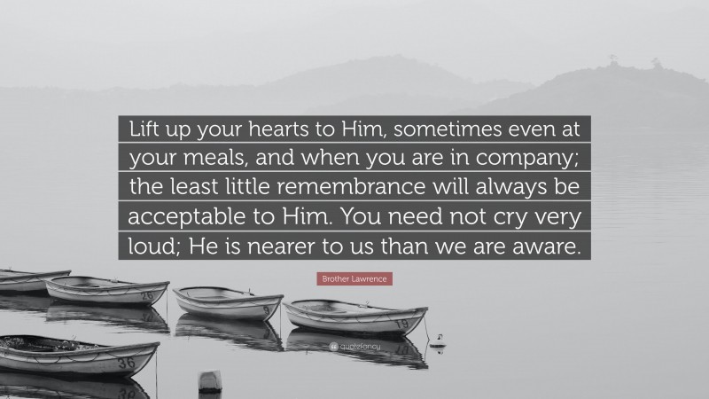 Brother Lawrence Quote: “Lift up your hearts to Him, sometimes even at your meals, and when you are in company; the least little remembrance will always be acceptable to Him. You need not cry very loud; He is nearer to us than we are aware.”