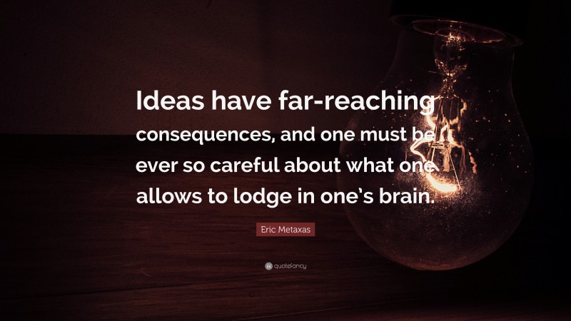 Eric Metaxas Quote: “Ideas have far-reaching consequences, and one must be ever so careful about what one allows to lodge in one’s brain.”