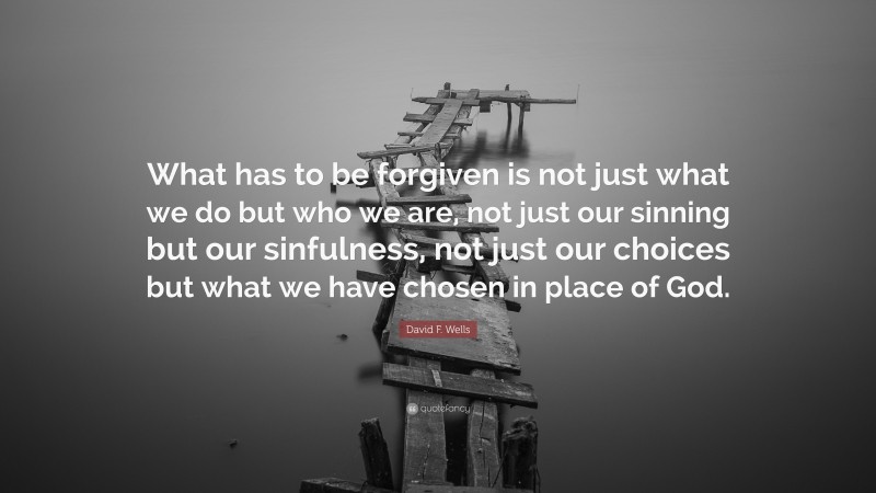 David F. Wells Quote: “What has to be forgiven is not just what we do but who we are, not just our sinning but our sinfulness, not just our choices but what we have chosen in place of God.”
