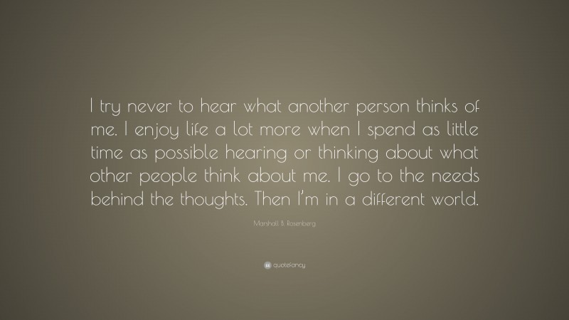 Marshall B. Rosenberg Quote: “I try never to hear what another person thinks of me. I enjoy life a lot more when I spend as little time as possible hearing or thinking about what other people think about me. I go to the needs behind the thoughts. Then I’m in a different world.”