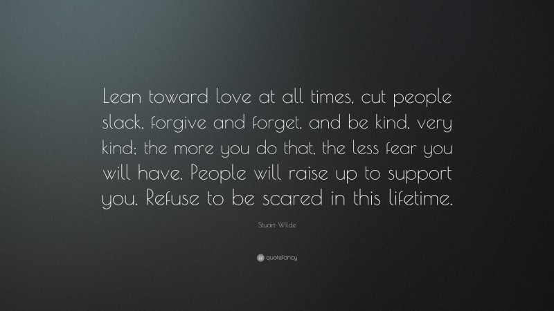 Stuart Wilde Quote: “Lean toward love at all times, cut people slack, forgive and forget, and be kind, very kind; the more you do that, the less fear you will have. People will raise up to support you. Refuse to be scared in this lifetime.”