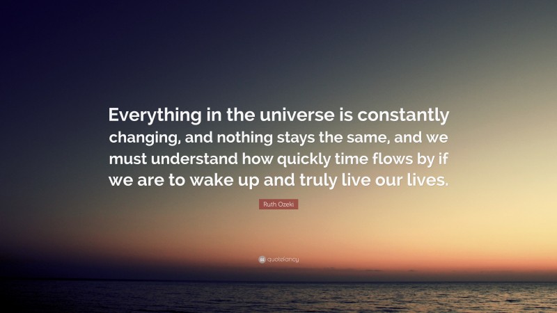 Ruth Ozeki Quote: “Everything in the universe is constantly changing, and nothing stays the same, and we must understand how quickly time flows by if we are to wake up and truly live our lives.”