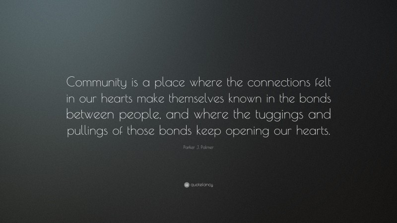 Parker J. Palmer Quote: “Community is a place where the connections felt in our hearts make themselves known in the bonds between people, and where the tuggings and pullings of those bonds keep opening our hearts.”