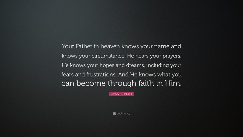 Jeffrey R. Holland Quote: “Your Father in heaven knows your name and knows your circumstance. He hears your prayers. He knows your hopes and dreams, including your fears and frustrations. And He knows what you can become through faith in Him.”