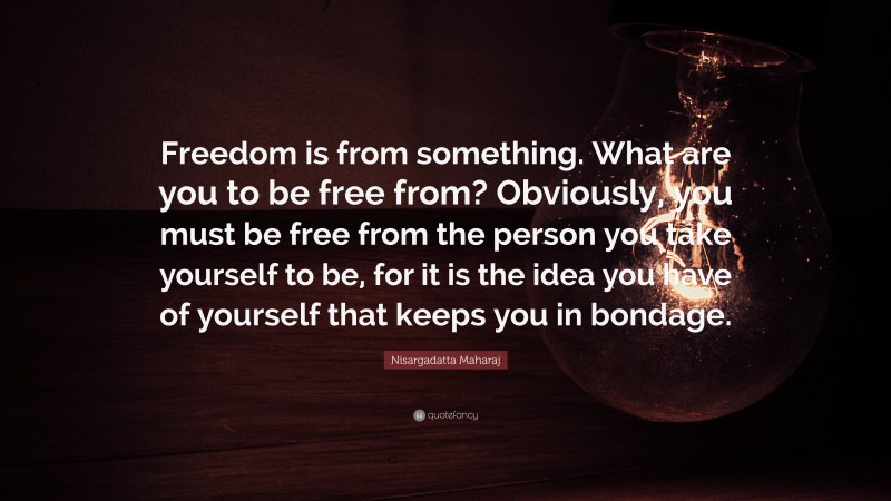Nisargadatta Maharaj Quote: “Freedom is from something. What are you to be free from? Obviously, you must be free from the person you take yourself to be, for it is the idea you have of yourself that keeps you in bondage.”
