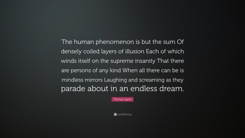 Thomas Ligotti Quote: “The human phenomenon is but the sum Of densely coiled layers of illusion Each of which winds itself on the supreme insanity That there are persons of any kind When all there can be is mindless mirrors Laughing and screaming as they parade about in an endless dream.”