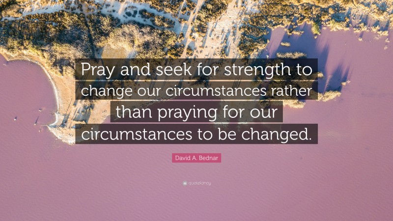 David A. Bednar Quote: “Pray and seek for strength to change our circumstances rather than praying for our circumstances to be changed.”