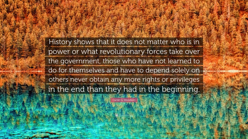 Carter G. Woodson Quote: “History shows that it does not matter who is in power or what revolutionary forces take over the government, those who have not learned to do for themselves and have to depend solely on others never obtain any more rights or privileges in the end than they had in the beginning.”