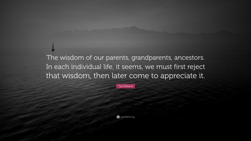 Tad Williams Quote: “The wisdom of our parents, grandparents, ancestors. In each individual life, it seems, we must first reject that wisdom, then later come to appreciate it.”