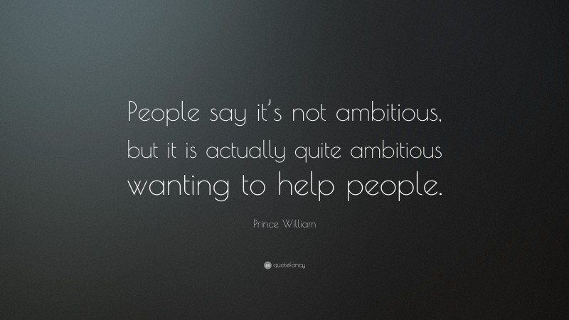 Prince William Quote: “People say it’s not ambitious, but it is actually quite ambitious wanting to help people.”