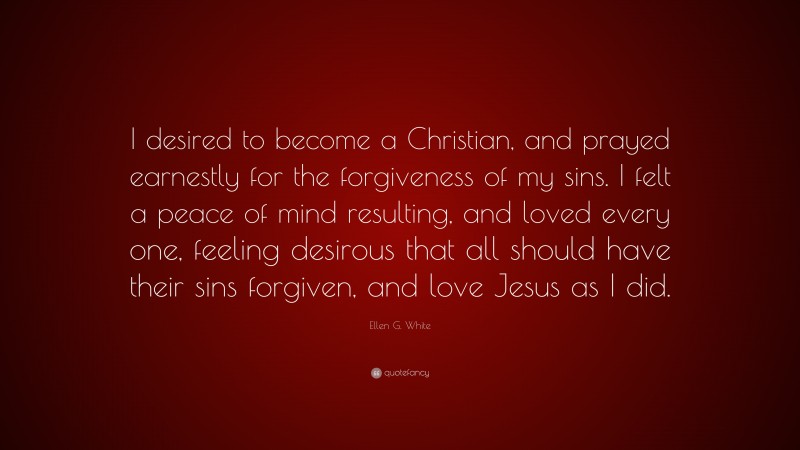 Ellen G. White Quote: “I desired to become a Christian, and prayed earnestly for the forgiveness of my sins. I felt a peace of mind resulting, and loved every one, feeling desirous that all should have their sins forgiven, and love Jesus as I did.”