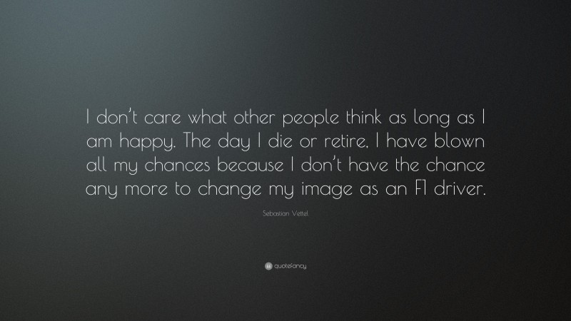 Sebastian Vettel Quote: “I don’t care what other people think as long as I am happy. The day I die or retire, I have blown all my chances because I don’t have the chance any more to change my image as an F1 driver.”