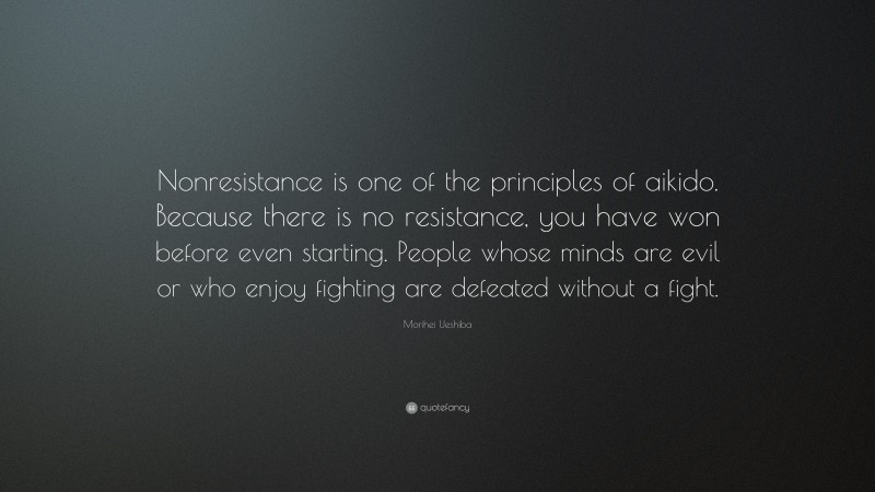 Morihei Ueshiba Quote: “Nonresistance is one of the principles of aikido. Because there is no resistance, you have won before even starting. People whose minds are evil or who enjoy fighting are defeated without a fight.”